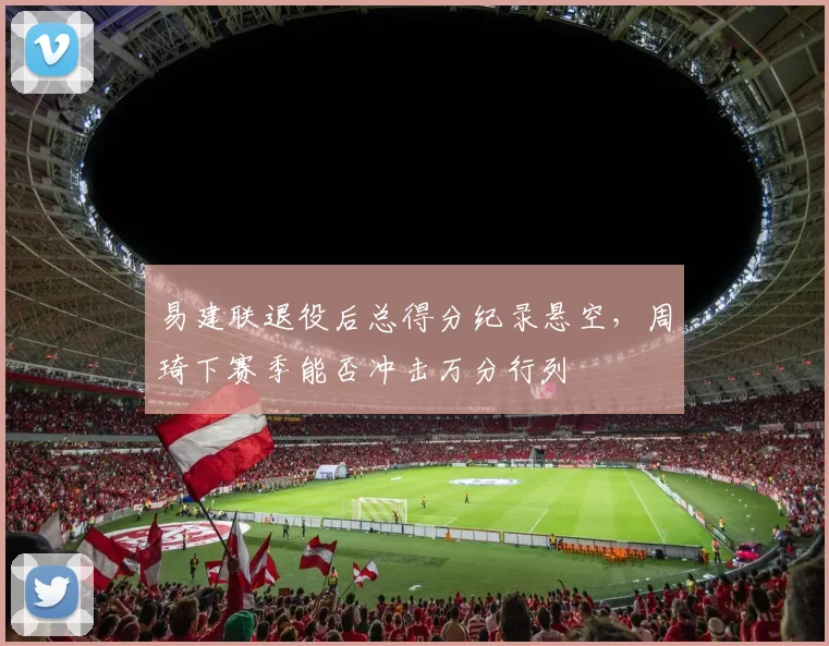 易建联退役后总得分纪录悬空,周琦下赛季能否冲击万分行列