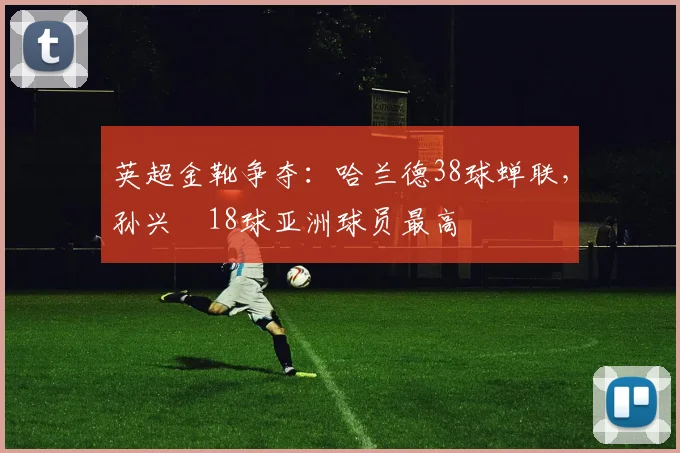 英超金靴争夺:哈兰德38球蝉联,孙兴慜18球亚洲球员最高