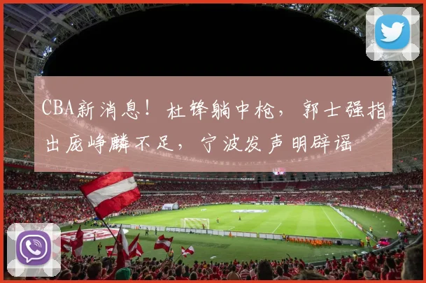 CBA新消息！杜锋躺中枪，郭士强指出庞峥麟不足，宁波发声明辟谣