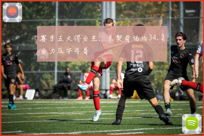 赛季五大得分王:东契奇场均34.2分力压字母哥