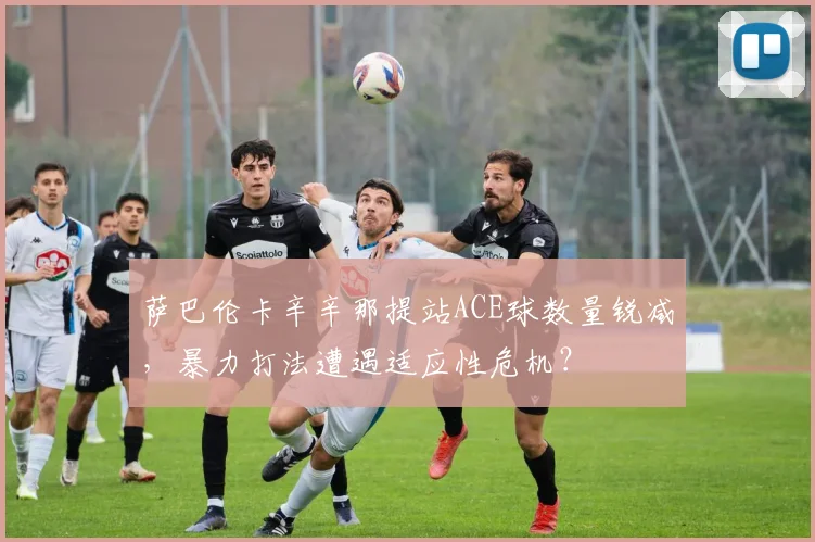 萨巴伦卡辛辛那提站ACE球数量锐减,暴力打法遭遇适应性危机?
